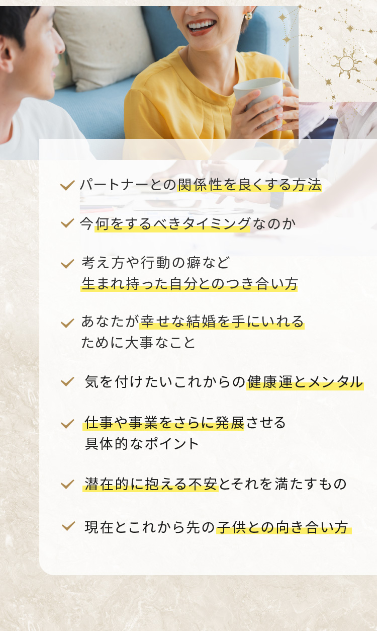 関係性を良くする方法,何をするべきタイミングなのか,生まれ持った自分とのつき合い方,幸せな結婚を手にいれるために大事なこと,健康運とメンタル,仕事や事業をさらに発展させるポイント,潜在的に抱える不安,子供との向き合い方